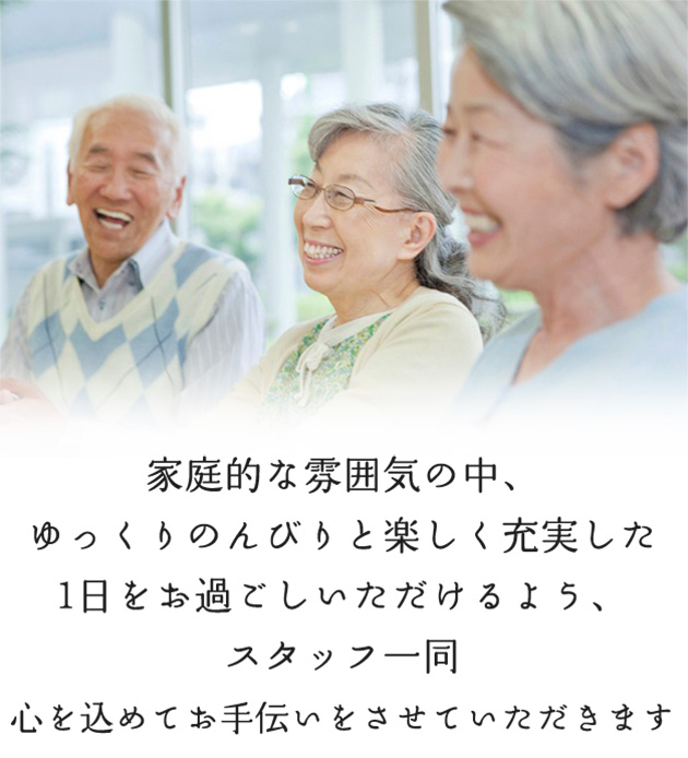 家庭的な雰囲気の中、ゆっくりのんびりと楽しく充実した1日をお過ごしいただけるよう、スタッフ一同心を込めてお手伝いをさせていただきます