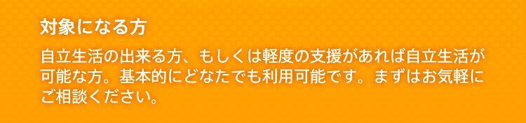 対象になる方 自立生活の出来る方、もしくは軽度の支援があれば自立生活が可能な方。基本的にどなたでも利用可能です。まずはお気軽にご相談ください。