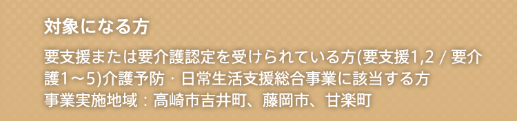 対象になる方 要支援または要介護認定を受けられている方(要支援1,2 / 要介護1〜5)介護予防・日常生活支援総合事業に該当する方事業実施地域：高崎市吉井町、藤岡市、甘楽町