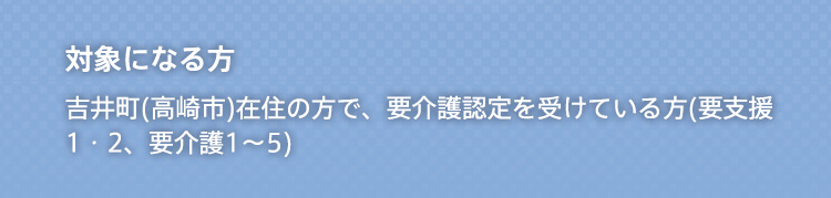 対象になる方 吉井町(高崎市)在住の方で、要介護認定を受けている方(要介護1〜5)