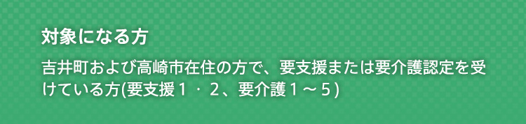 対象になる方 吉井町および近隣市町村(日常生活圏域)在住で、要支援または要介護認定を受けている方(要支援１・２、要介護１〜５)