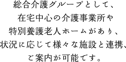 総合介護グループとして、在宅中心の介護事業所や特別養護老人ホームがあり、状況に応じて様々な施設と連携、ご案内が可能です。